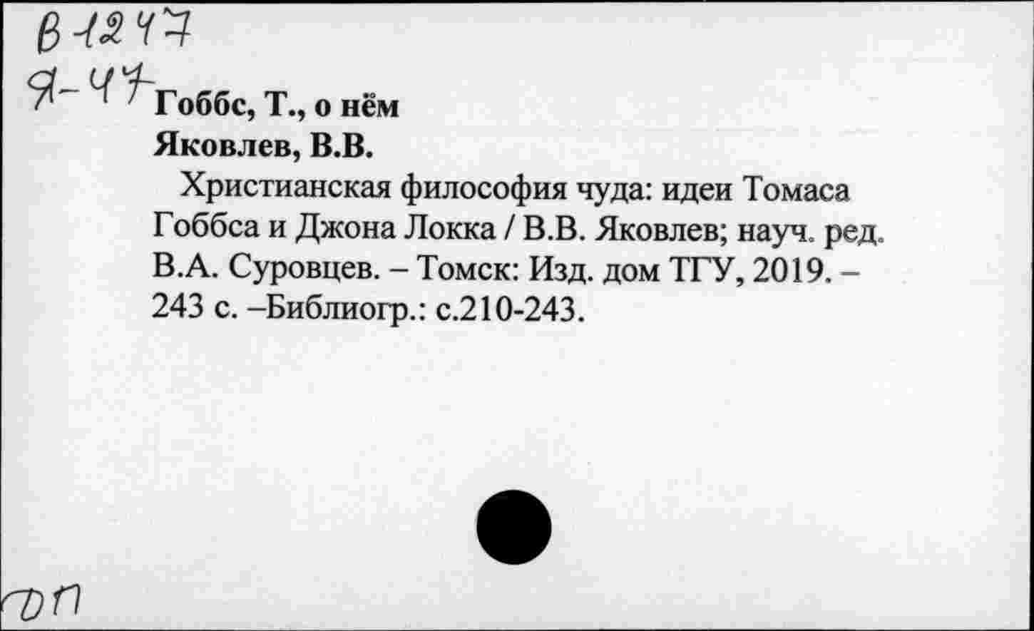 ﻿в -ичч
^Гоббс, Т., о нём
Яковлев, В.В.
Христианская философия чуда: идеи Томаса Гоббса и Джона Локка / В.В. Яковлев; науч. ред. В.А. Суровцев. - Томск: Изд. дом ТГУ, 2019. -243 с. -Библиогр.: с.210-243.
